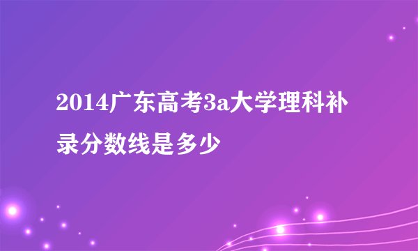 2014广东高考3a大学理科补录分数线是多少