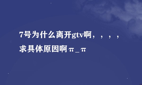 7号为什么离开gtv啊，，，，求具体原因啊π_π