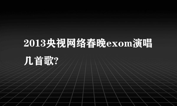 2013央视网络春晚exom演唱几首歌?