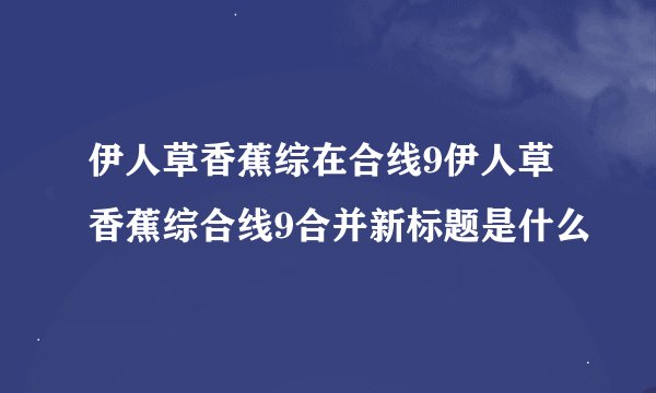 伊人草香蕉综在合线9伊人草香蕉综合线9合并新标题是什么