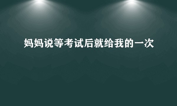 妈妈说等考试后就给我的一次