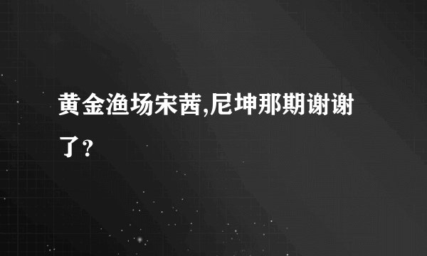 黄金渔场宋茜,尼坤那期谢谢了？