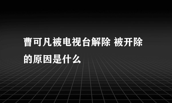 曹可凡被电视台解除 被开除的原因是什么