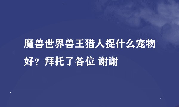 魔兽世界兽王猎人捉什么宠物好？拜托了各位 谢谢