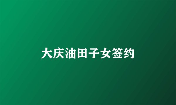 大庆油田子女签约