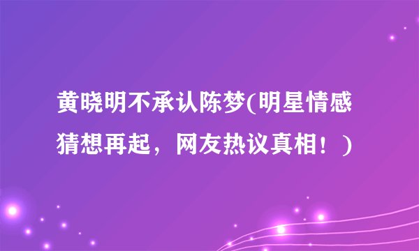 黄晓明不承认陈梦(明星情感猜想再起,网友热议真相!)
