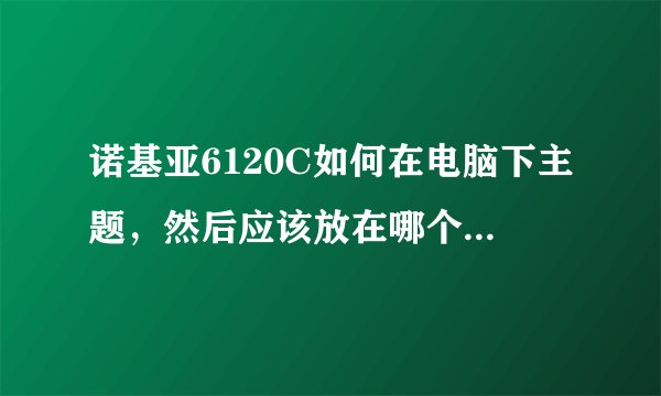 诺基亚6120C如何在电脑下主题，然后应该放在哪个文件夹，然后就怎么应用该主题阿？