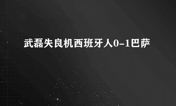 武磊失良机西班牙人0-1巴萨