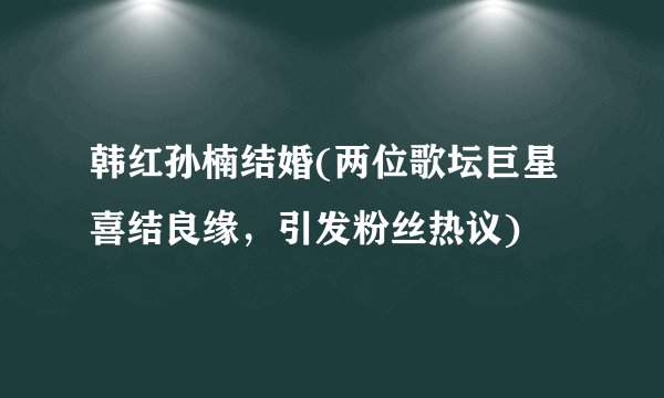 韩红孙楠结婚(两位歌坛巨星喜结良缘，引发粉丝热议)