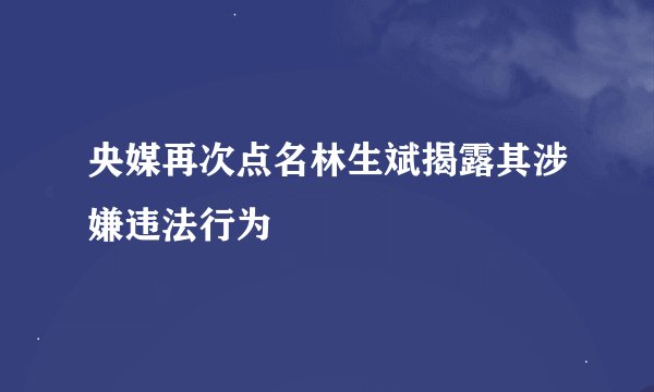 央媒再次点名林生斌揭露其涉嫌违法行为