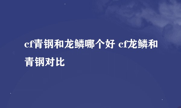 cf青钢和龙鳞哪个好 cf龙鳞和青钢对比