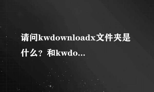 请问kwdownloadx文件夹是什么？和kwdownload文件夹有什么区别？...
