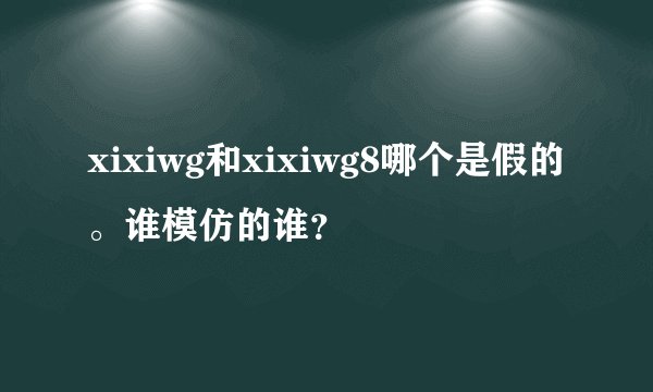 xixiwg和xixiwg8哪个是假的。谁模仿的谁？