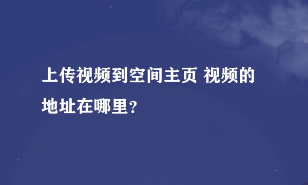 上传视频到空间主页 视频的地址在哪里？