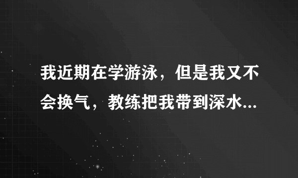 我近期在学游泳，但是我又不会换气，教练把我带到深水区，我很怕，老是喝水，回家说不去，父母又不肯