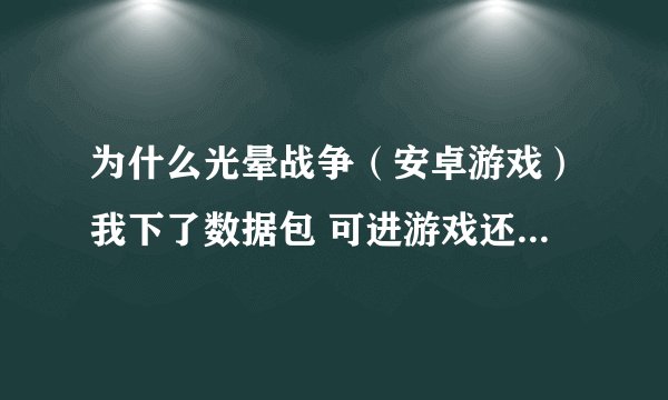 为什么光晕战争（安卓游戏）我下了数据包 可进游戏还是让我下数据包 请高人指教 我的手机是ME525