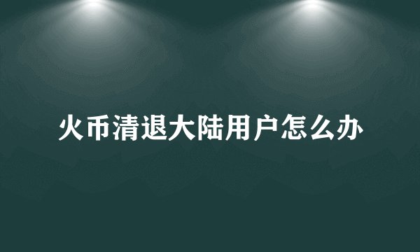 火币清退大陆用户怎么办