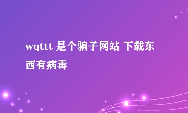 wqttt 是个骗子网站 下载东西有病毒