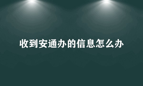 收到安通办的信息怎么办