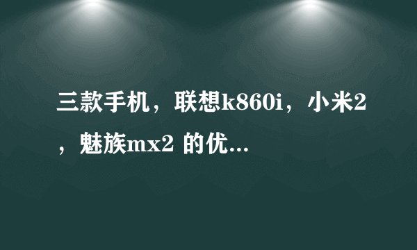 三款手机，联想k860i，小米2，魅族mx2 的优缺点，哪一款最值得购买？