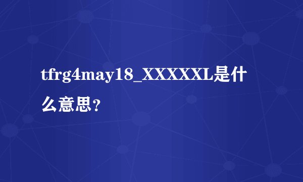 tfrg4may18_XXXXXL是什么意思？