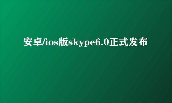 安卓/ios版skype6.0正式发布