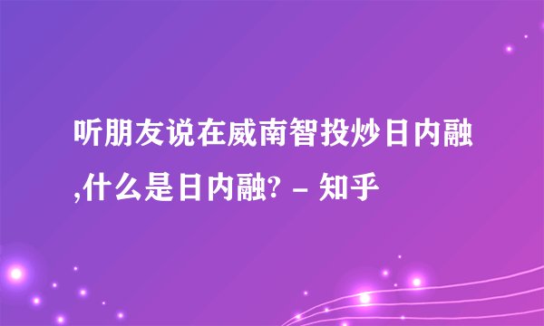 听朋友说在威南智投炒日内融,什么是日内融? - 知乎