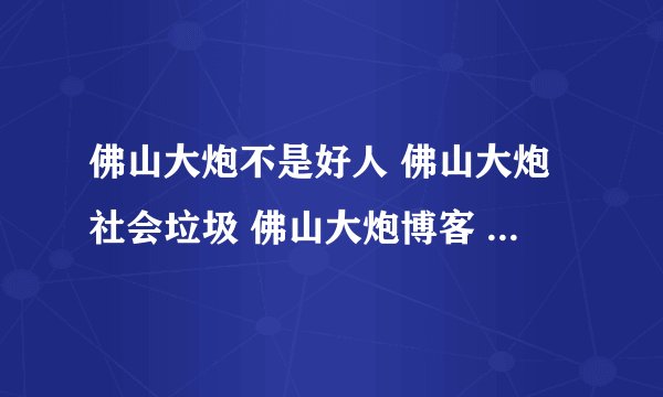 佛山大炮不是好人 佛山大炮社会垃圾 佛山大炮博客 佛山大炮日记 佛山大炮下载