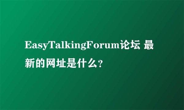 EasyTalkingForum论坛 最新的网址是什么？