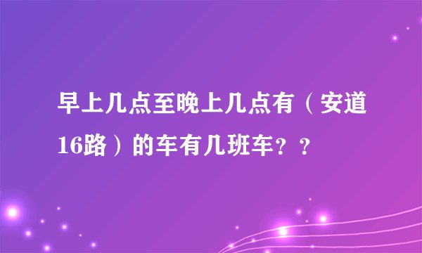 早上几点至晚上几点有（安道16路）的车有几班车？？
