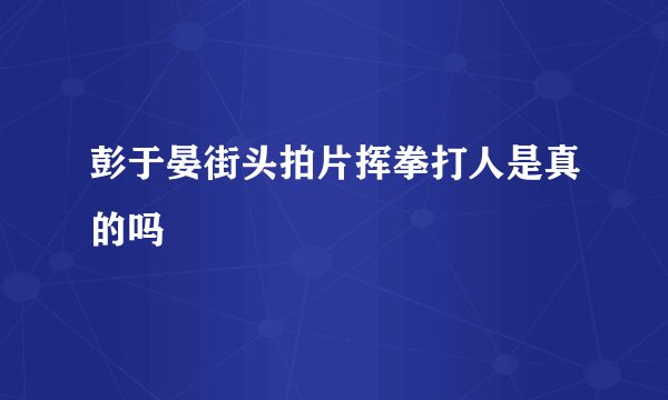 彭于晏街头拍片挥拳打人是真的吗