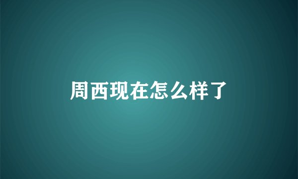 周西现在怎么样了