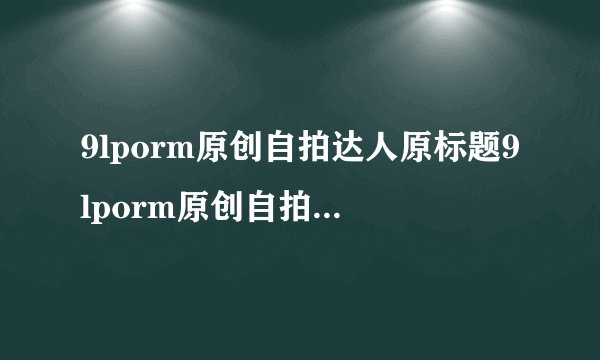 9lporm原创自拍达人原标题9lporm原创自拍达人新标题自拍高手9lporm巨巨神技