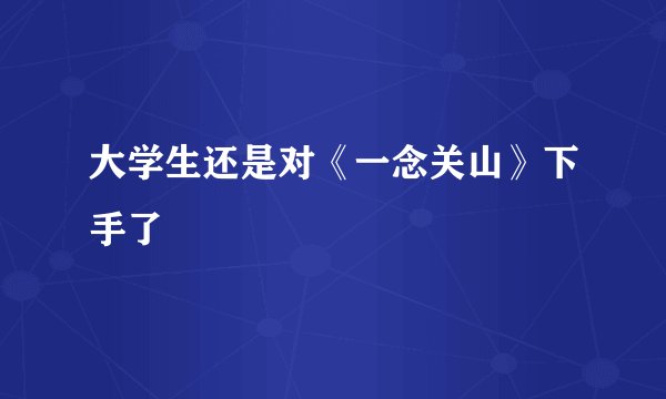 大学生还是对《一念关山》下手了