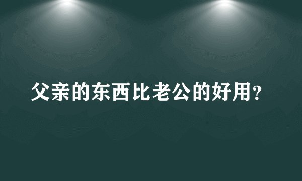 父亲的东西比老公的好用？