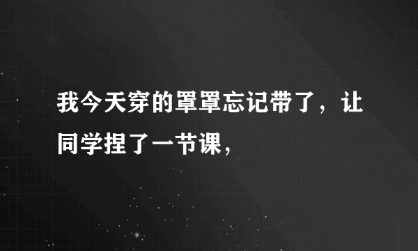 我今天穿的罩罩忘记带了，让同学捏了一节课，