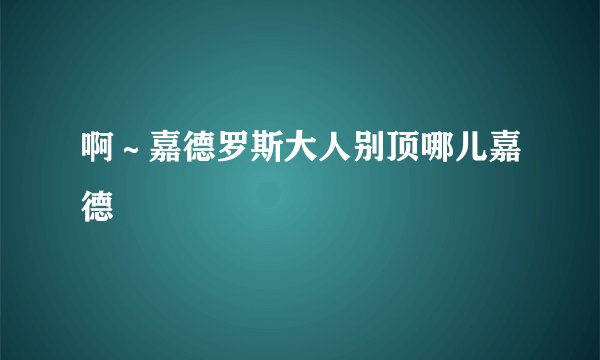 啊～嘉德罗斯大人别顶哪儿嘉德