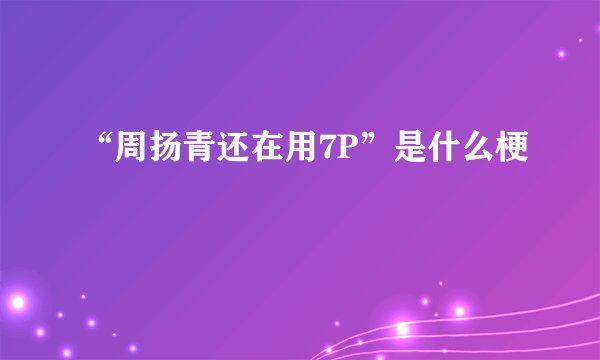 “周扬青还在用7P”是什么梗