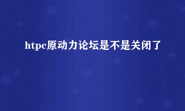 htpc原动力论坛是不是关闭了