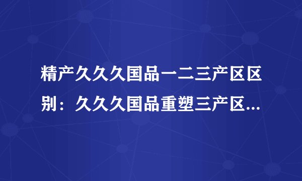 精产久久久国品一二三产区区别：久久久国品重塑三产区特色产业，让精品更加精致