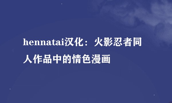 hennatai汉化:火影忍者同人作品中的情色漫画