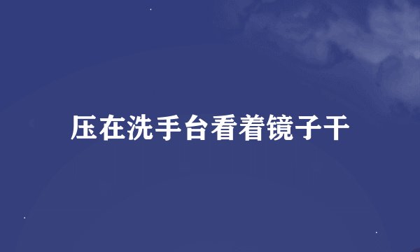 压在洗手台看着镜子干