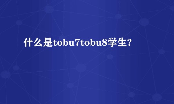什么是tobu7tobu8学生?