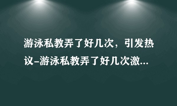 游泳私教弄了好几次，引发热议-游泳私教弄了好几次激情频繁！