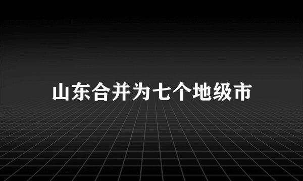 山东合并为七个地级市