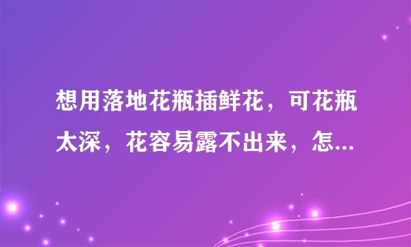 想用落地花瓶插鲜花，可花瓶太深，花容易露不出来，怎么整比较好