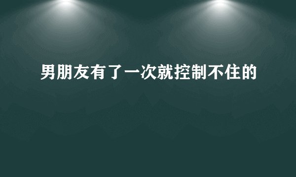 男朋友有了一次就控制不住的