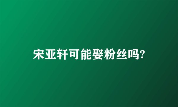 宋亚轩可能娶粉丝吗?