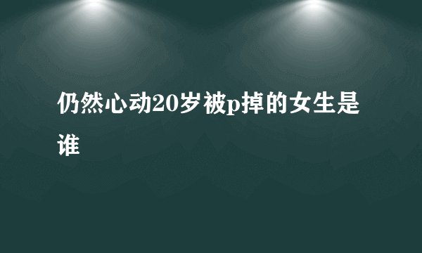 仍然心动20岁被p掉的女生是谁