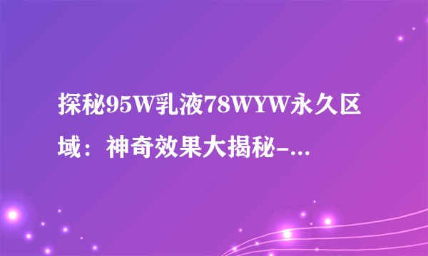 探秘95W乳液78WYW永久区域：神奇效果大揭秘-95W乳液78WYW永久区域的刺激体验！